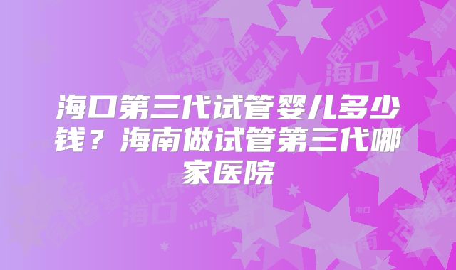 海口第三代试管婴儿多少钱?海南做试管第三代哪家医院