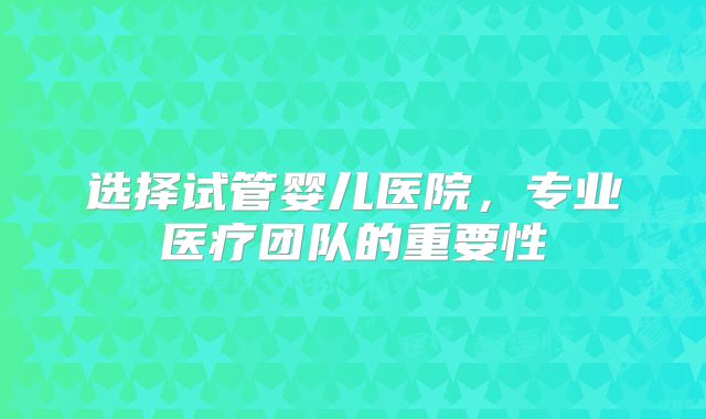 选择试管婴儿医院，专业医疗团队的重要性