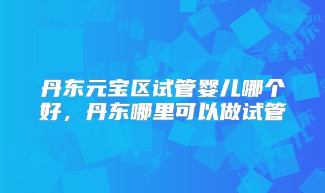 丹东元宝区试管婴儿哪个好，丹东哪里可以做试管