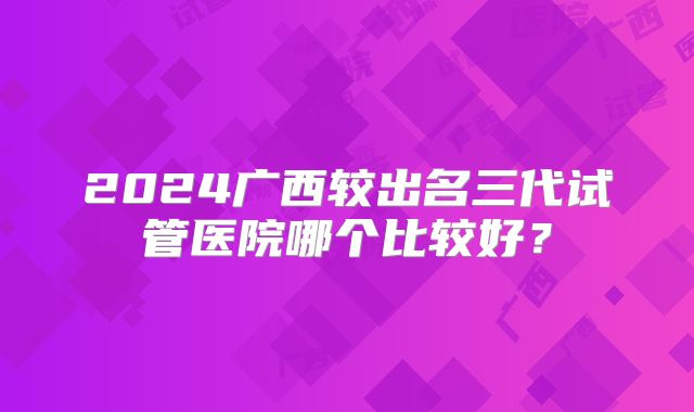 2024广西较出名三代试管医院哪个比较好？