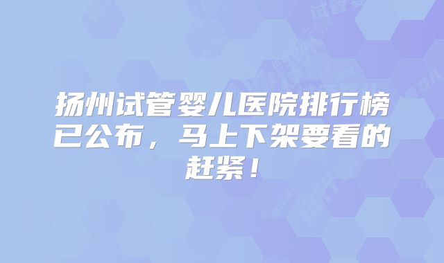 扬州试管婴儿医院排行榜已公布,马上下架要看的赶紧!