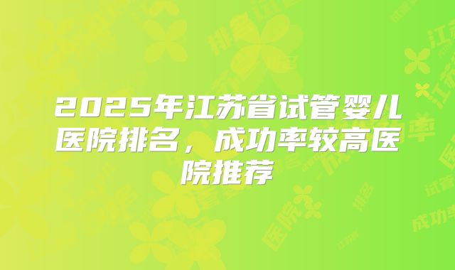 2025年江苏省试管婴儿医院排名,成功率较高医院推荐