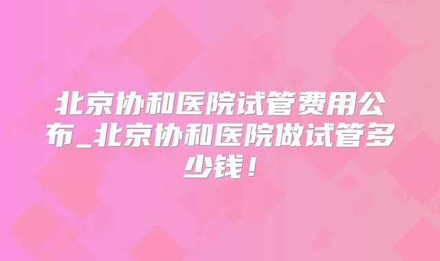 北京协和医院试管费用公布_北京协和医院做试管多少钱！