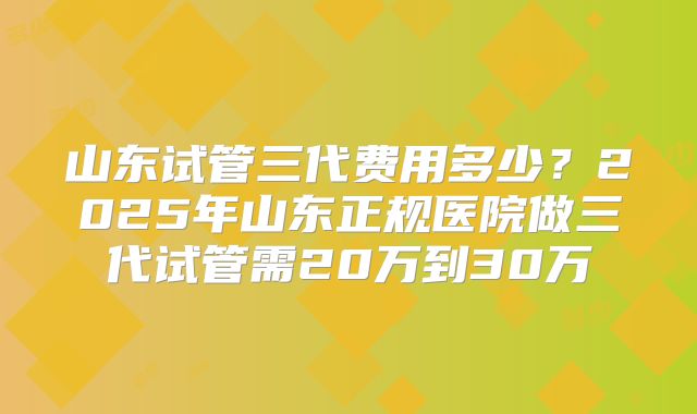 山东试管三代费用多少?2025年山东正规医院做三代试管需20万到30万