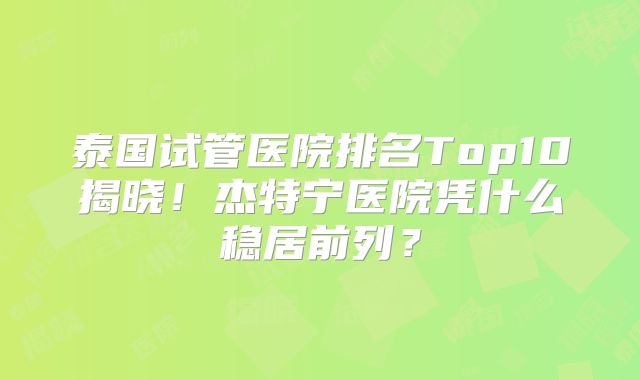 泰国试管医院排名Top10揭晓！杰特宁医院凭什么稳居前列？