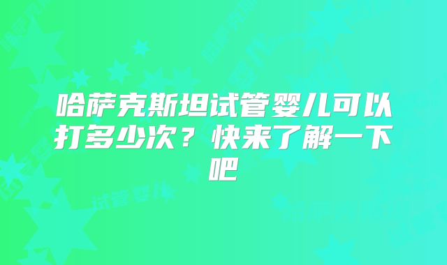 哈萨克斯坦试管婴儿可以打多少次?快来了解一下吧