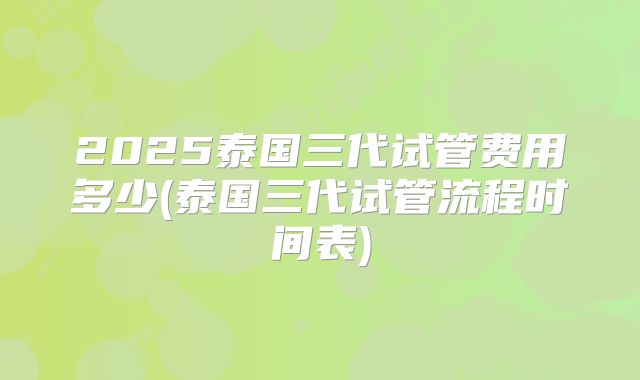 2025泰国三代试管费用多少(泰国三代试管流程时间表)