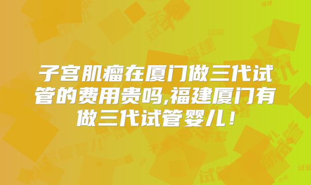 子宫肌瘤在厦门做三代试管的费用贵吗,福建厦门有做三代试管婴儿!