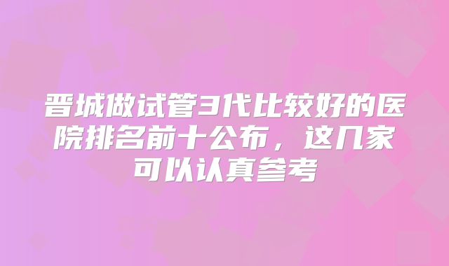晋城做试管3代比较好的医院排名前十公布，这几家可以认真参考