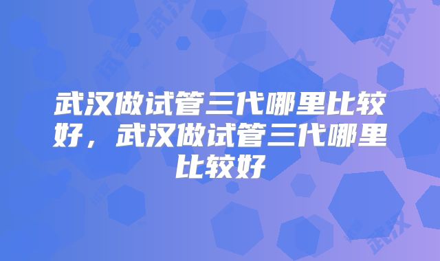 武汉做试管三代哪里比较好,武汉做试管三代哪里比较好