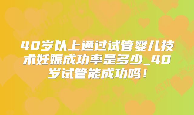 40岁以上通过试管婴儿技术妊娠成功率是多少_40岁试管能成功吗!