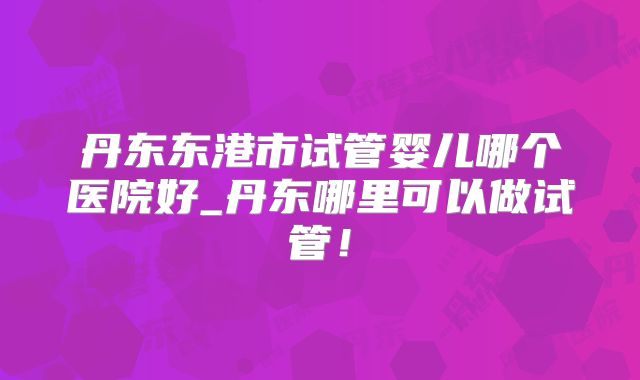 丹东东港市试管婴儿哪个医院好_丹东哪里可以做试管!