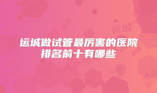 运城做试管最厉害的医院排名前十有哪些
