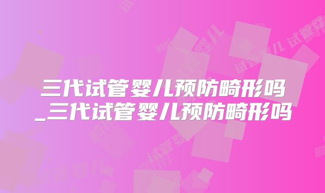 三代试管婴儿预防畸形吗_三代试管婴儿预防畸形吗