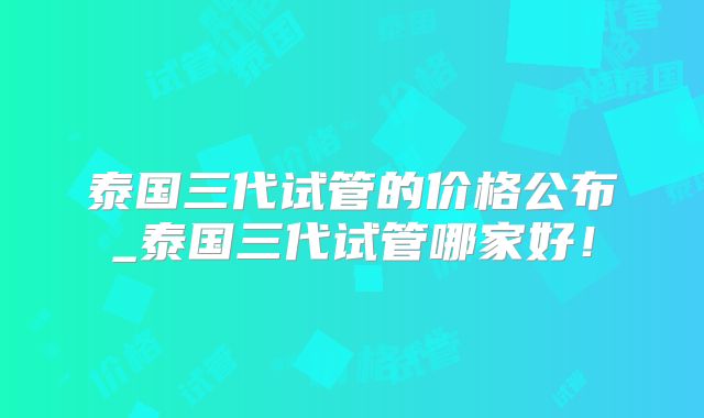 泰国三代试管的价格公布_泰国三代试管哪家好!