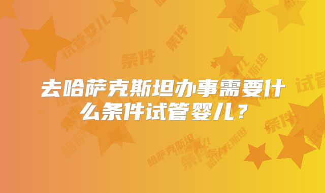 去哈萨克斯坦办事需要什么条件试管婴儿?