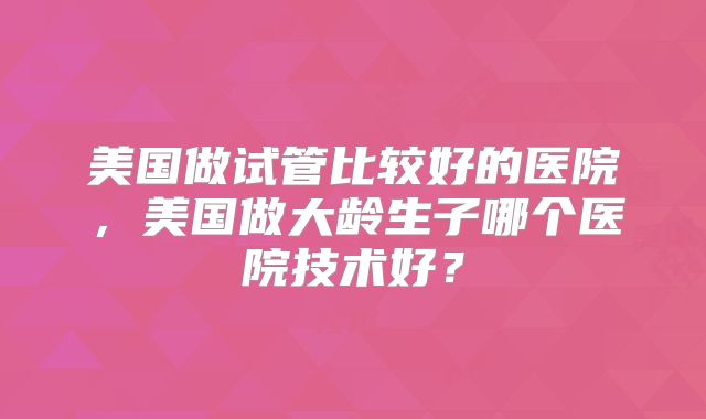 美国做试管比较好的医院,美国做大龄生子哪个医院技术好?