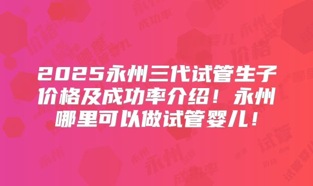 2025永州三代试管生子价格及成功率介绍!永州哪里可以做试管婴儿!