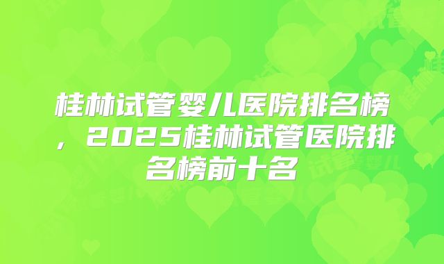 桂林试管婴儿医院排名榜,2025桂林试管医院排名榜前十名
