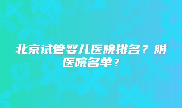 北京试管婴儿医院排名?附医院名单?