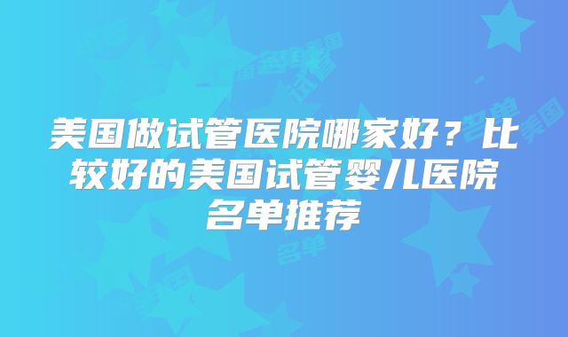 美国做试管医院哪家好?比较好的美国试管婴儿医院名单推荐