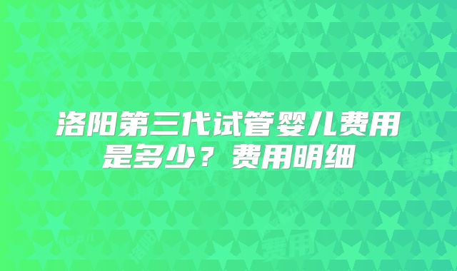 洛阳第三代试管婴儿费用是多少?费用明细