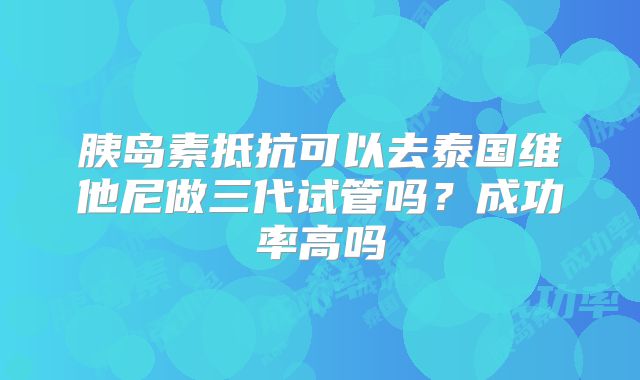 胰岛素抵抗可以去泰国维他尼做三代试管吗?成功率高吗