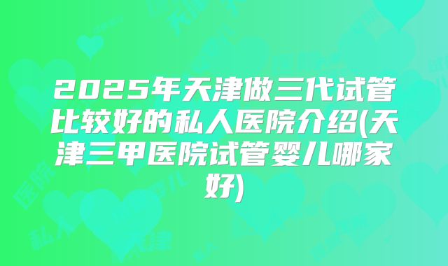 2025年天津做三代试管比较好的私人医院介绍(天津三甲医院试管婴儿哪家好)