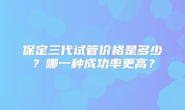 保定三代试管价格是多少？哪一种成功率更高？