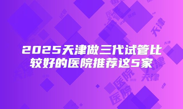 2025天津做三代试管比较好的医院推荐这5家