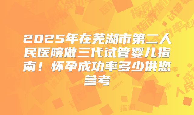 2025年在芜湖市第二人民医院做三代试管婴儿指南!怀孕成功率多少供您参考