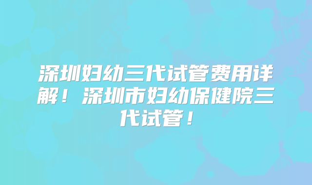 深圳妇幼三代试管费用详解！深圳市妇幼保健院三代试管！