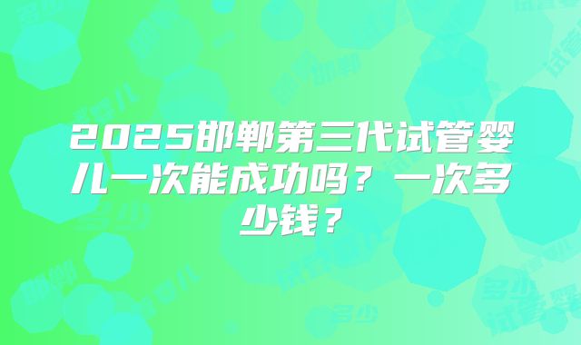 2025邯郸第三代试管婴儿一次能成功吗?一次多少钱?