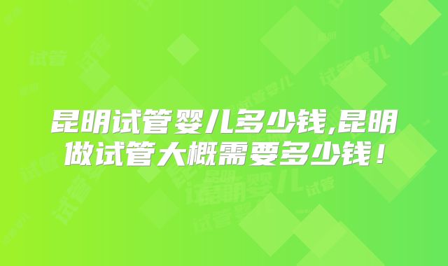 昆明试管婴儿多少钱,昆明做试管大概需要多少钱！