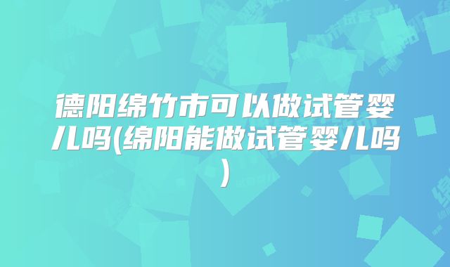 德阳绵竹市可以做试管婴儿吗(绵阳能做试管婴儿吗)