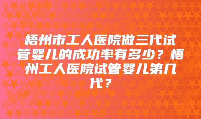 梧州市工人医院做三代试管婴儿的成功率有多少？梧州工人医院试管婴儿第几代？