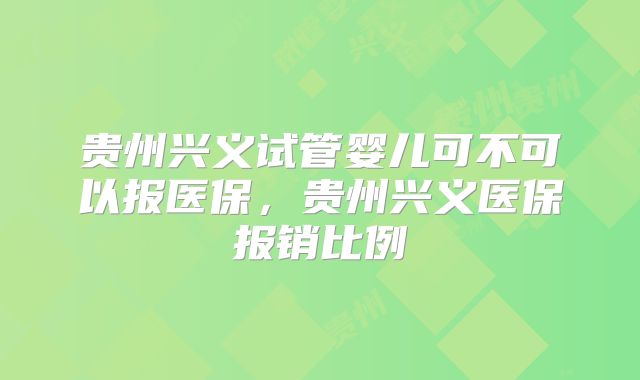 贵州兴义试管婴儿可不可以报医保,贵州兴义医保报销比例