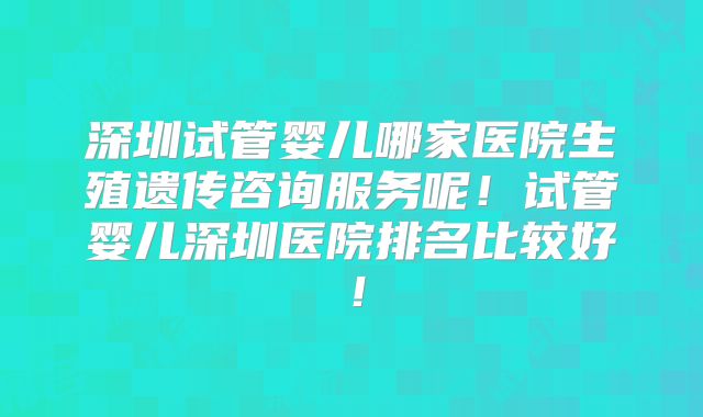 深圳试管婴儿哪家医院生殖遗传咨询服务呢!试管婴儿深圳医院排名比较好!