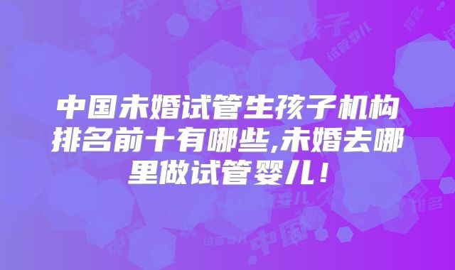中国未婚试管生孩子机构排名前十有哪些,未婚去哪里做试管婴儿！