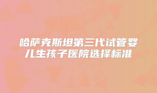 哈萨克斯坦第三代试管婴儿生孩子医院选择标准