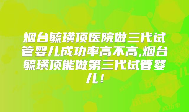 烟台毓璜顶医院做三代试管婴儿成功率高不高,烟台毓璜顶能做第三代试管婴儿！