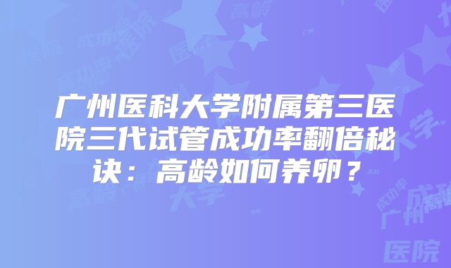 广州医科大学附属第三医院三代试管成功率翻倍秘诀:高龄如何养卵?