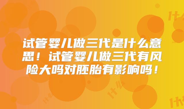 试管婴儿做三代是什么意思!试管婴儿做三代有风险大吗对胚胎有影响吗!