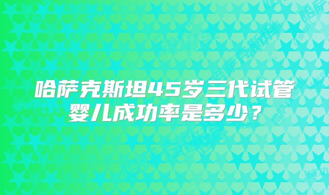 哈萨克斯坦45岁三代试管婴儿成功率是多少?