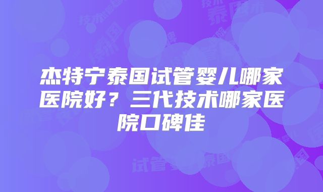 杰特宁泰国试管婴儿哪家医院好?三代技术哪家医院口碑佳