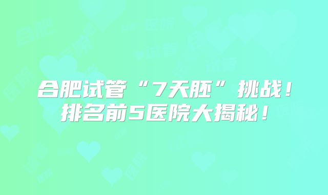 合肥试管“7天胚”挑战!排名前5医院大揭秘!