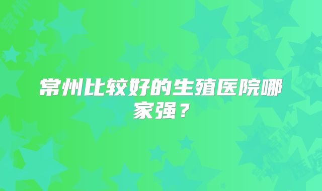 常州比较好的生殖医院哪家强？