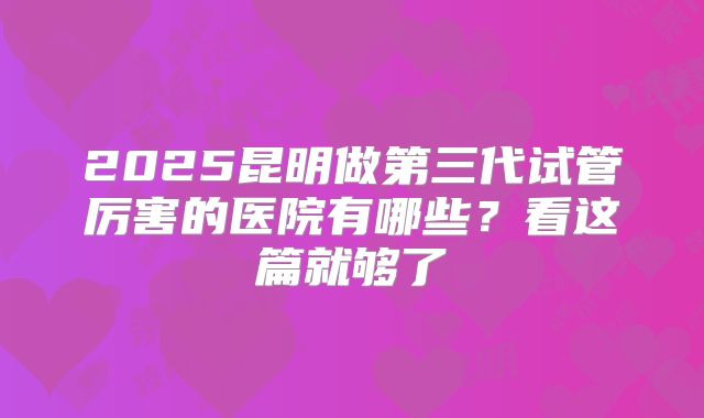 2025昆明做第三代试管厉害的医院有哪些?看这篇就够了
