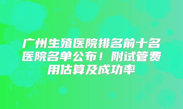 广州生殖医院排名前十名医院名单公布！附试管费用估算及成功率