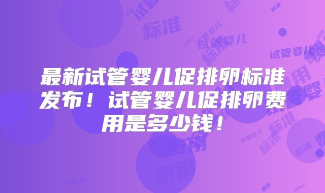 最新试管婴儿促排卵标准发布！试管婴儿促排卵费用是多少钱！